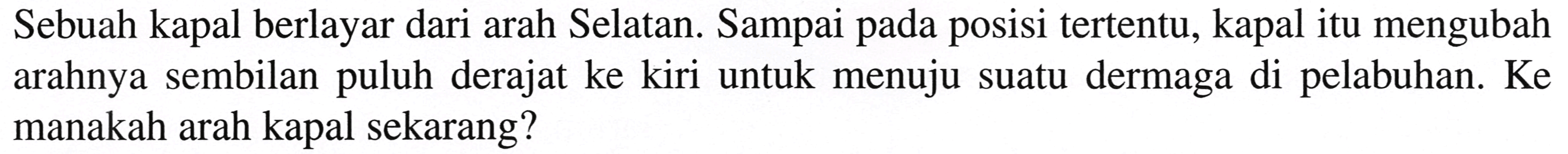 Sebuah kapal berlayar dari arah Selatan. Sampai pada posisi tertentu, kapal itu mengubah arahnya sembilan puluh derajat ke kiri untuk menuju suatu dermaga di pelabuhan. Ke manakah arah kapal sekarang?