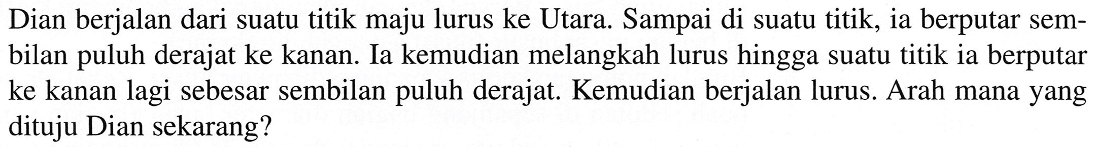 Dian berjalan dari suatu titik maju lurus ke Utara. Sampai di suatu titik, ia berputar sembilan puluh derajat ke kanan. Ia kemudian melangkah lurus hingga suatu titik ia berputar ke kanan lagi sebesar sembilan puluh derajat. Kemudian berjalan lurus. Arah mana yang dituju Dian sekarang?