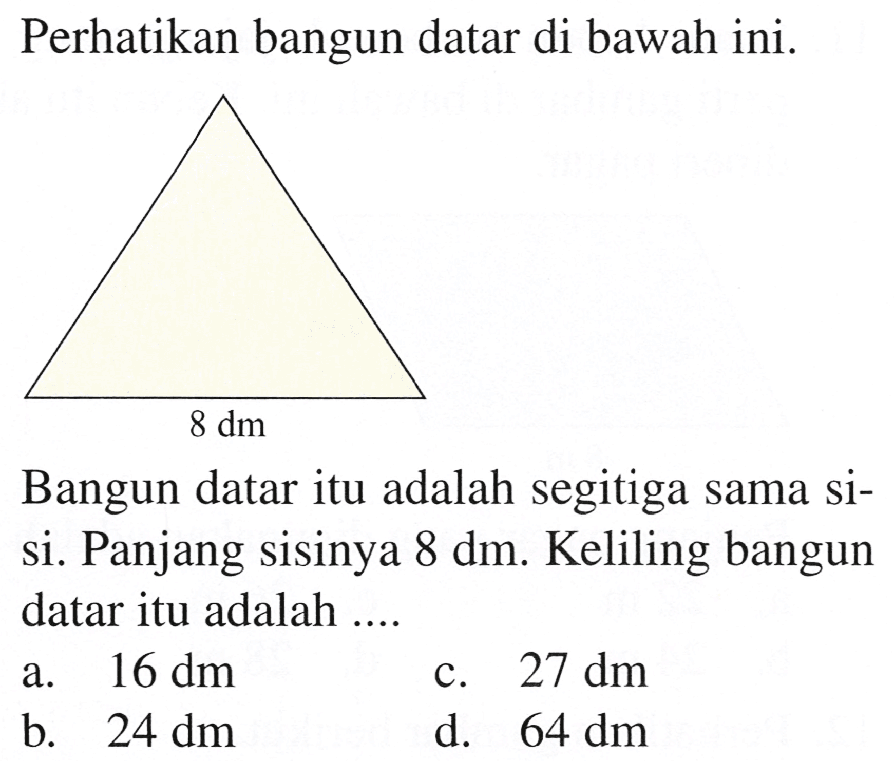 Perhatikan bangun datar di bawah ini.
Bangun datar itu adalah segitiga sama sisi. Panjang sisinya  8 dm . Keliling bangun datar itu adalah ....
a.  16 dm 
c.  27 dm 
b.  24 dm 
d.  64 dm 