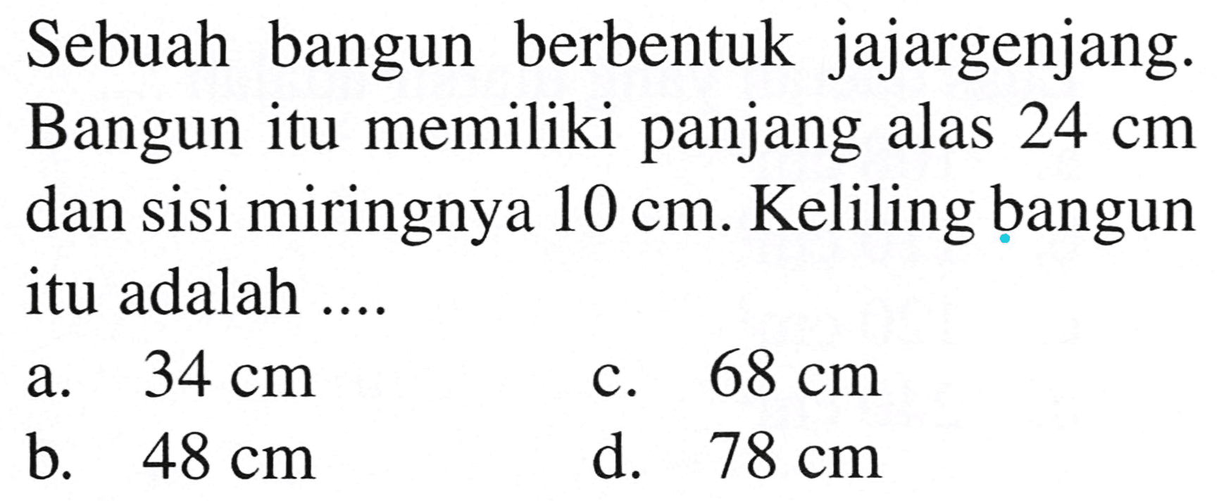 Sebuah bangun berbentuk jajargenjang. Bangun itu memiliki panjang alas  24 cm  dan sisi miringnya  10 cm . Keliling bangun itu adalah ....
a.   34 cm 
c.  68 cm 
b.  48 cm 
d.   78 cm 