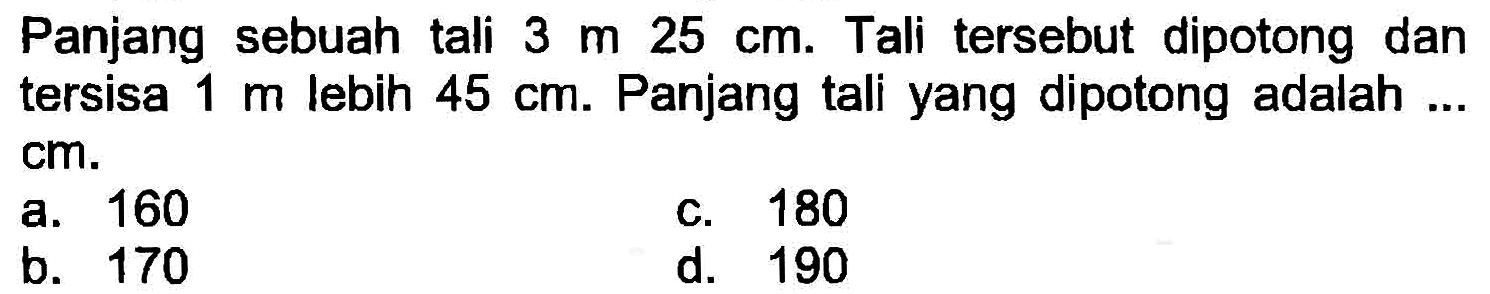 Panjang sebuah tali  3 m 25 cm . Tali tersebut dipotong dan tersisa  1 m  lebih  45 cm . Panjang tali yang dipotong adalah ... cm.
a. 160
C. 180
b. 170
d. 190