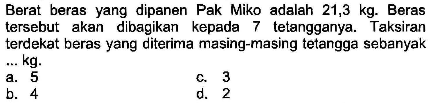 Berat beras yang dipanen Pak Miko adalah  21,3 kg . Beras tersebut akan dibagikan kepada 7 tetangganya. Taksiran terdekat beras yang diterima masing-masing tetangga sebanyak ... kg.
a. 5
c. 3