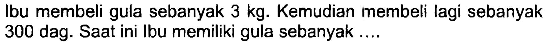 Ibu membeli gula sebanyak  3 kg . Kemudian membeli lagi sebanyak 300 dag. Saat ini Ibu memiliki gula sebanyak ....