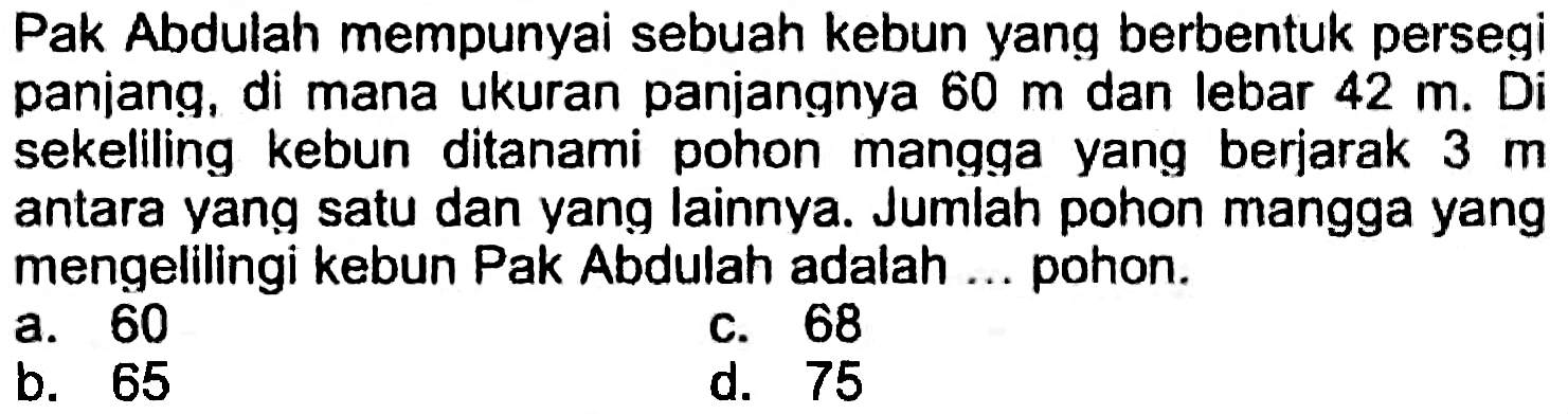 Pak Abdulah mempunyai sebuah kebun yang berbentuk persegi panjang, di mana ukuran panjangnya  60 m  dan lebar  42 m .  Di sekeliling kebun ditanami pohon mangga yang berjarak  3 m  antara yang satu dan yang lainnya. Jumlah pohon mangga yang mengelilingi kebun Pak Abdulah adalah ... pohon.
a. 60
c. 68
b. 65
d. 75