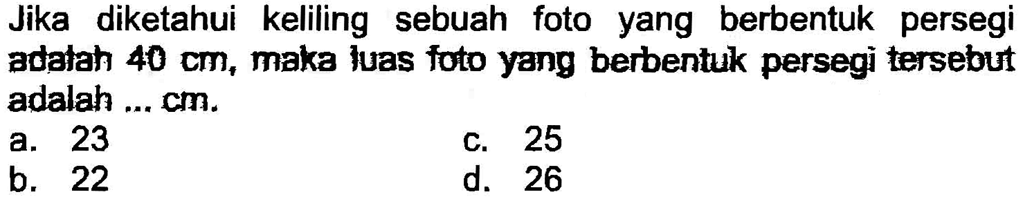 Jika diketahui keliling sebuah foto yang berbentuk persegi adatah  40 cm , maka luas foto yang berbentuk persegi tersebut adalah ... cm.
a. 23
c. 25
b. 22
d. 26