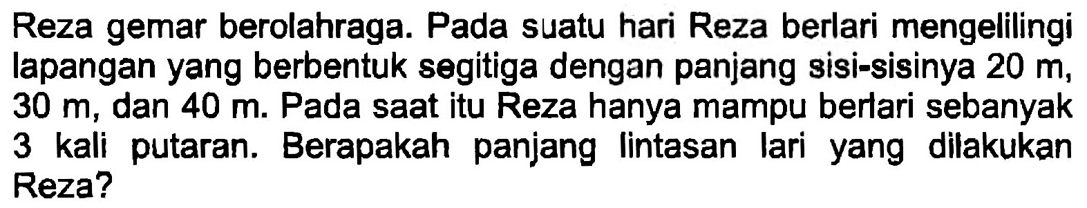 Reza gemar berolahraga. Pada suatu hari Reza berlari mengelilingi lapangan yang berbentuk segitiga dengan panjang sisi-sisinya  20 m ,  30 m , dan  40 m . Pada saat itu Reza hanya mampu berlari sebanyak 3 kali putaran. Berapakah panjang lintasan lari yang dilakukan Reza?