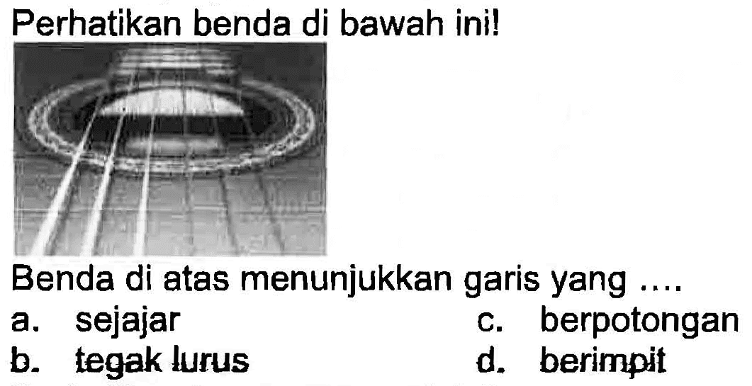 Perhatikan benda di bawah ini!
Benda di atas menunjukkan garis yang ....
a. sejajar
c. berpotongan
b. tegak lurus
d. berimpit