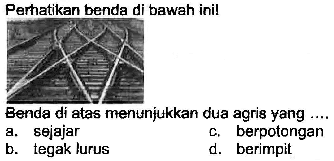 Perhatikan benda di bawah ini!
Benda di atas menunjukkan dua agris yang ....
a. sejajar
c. berpotongan
b. tegak lurus
d. berimpit