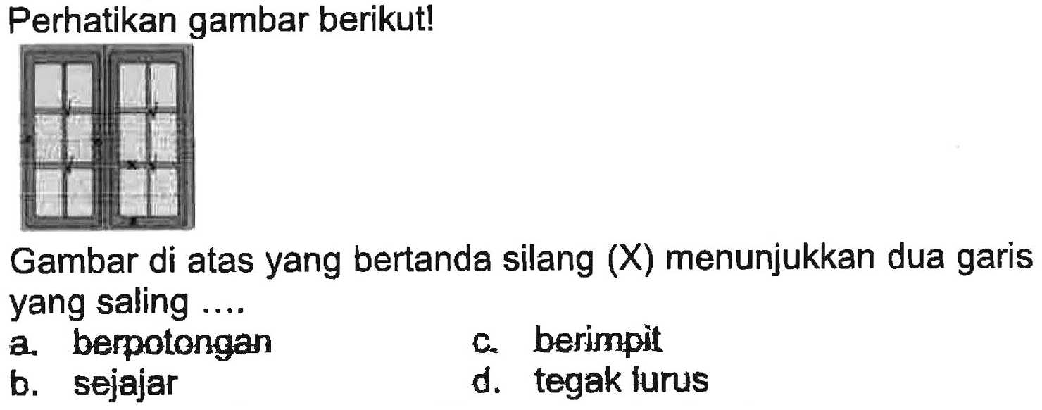 Perhatikan gambar berikut!
Gambar di atas yang bertanda silang (X) menunjukkan dua garis yang saling ....
a. berpotongan
c. berimpit
b. sejajar
d. tegak furus