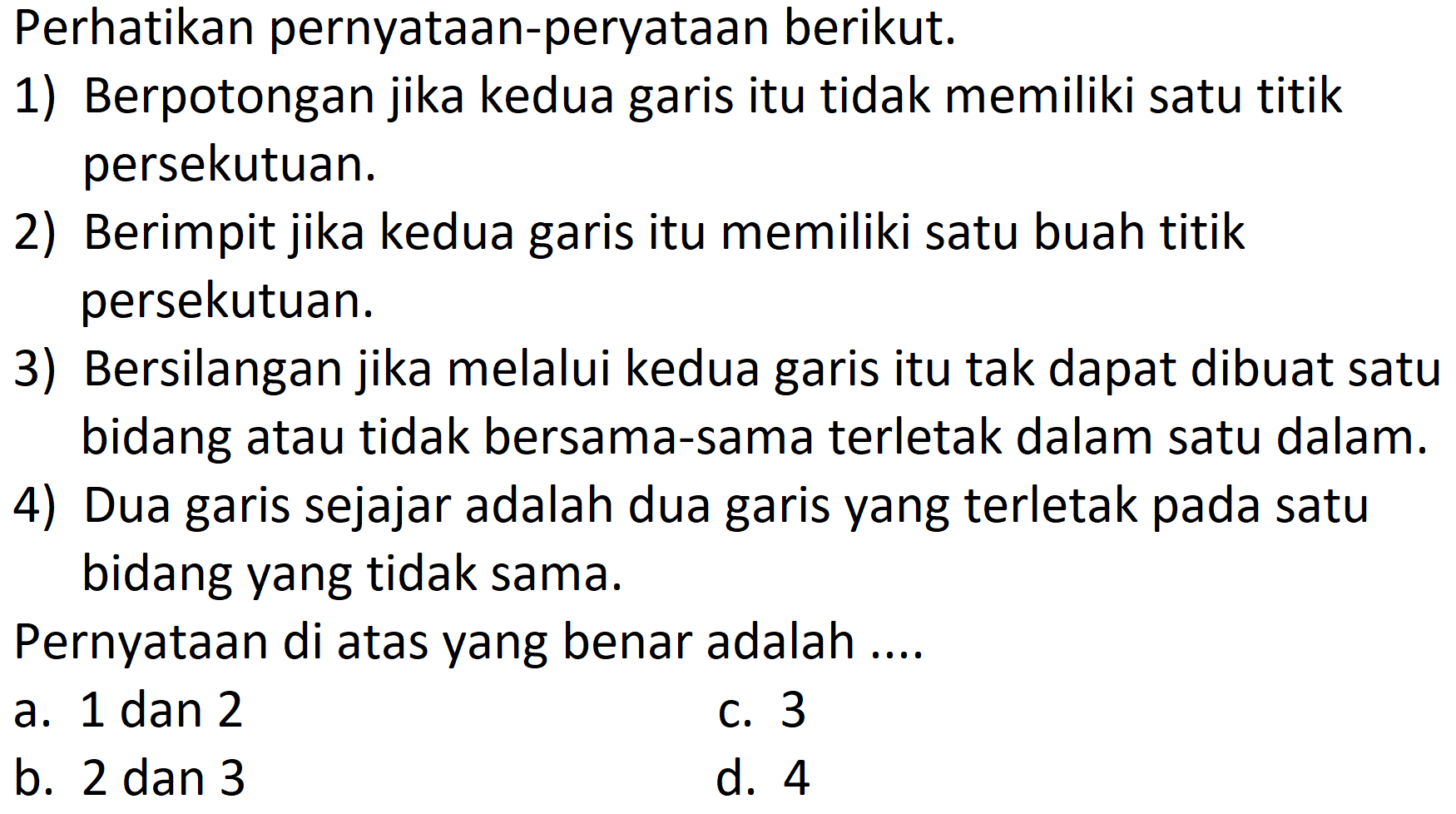 Perhatikan pernyataan-peryataan berikut.
1) Berpotongan jika kedua garis itu tidak memiliki satu titik persekutuan.
2) Berimpit jika kedua garis itu memiliki satu buah titik persekutuan.
3) Bersilangan jika melalui kedua garis itu tak dapat dibuat satu bidang atau tidak bersama-sama terletak dalam satu dalam.
4) Dua garis sejajar adalah dua garis yang terletak pada satu bidang yang tidak sama.
Pernyataan di atas yang benar adalah ....
a. 1 dan 2
c. 3
b. 2 dan 3
d. 4