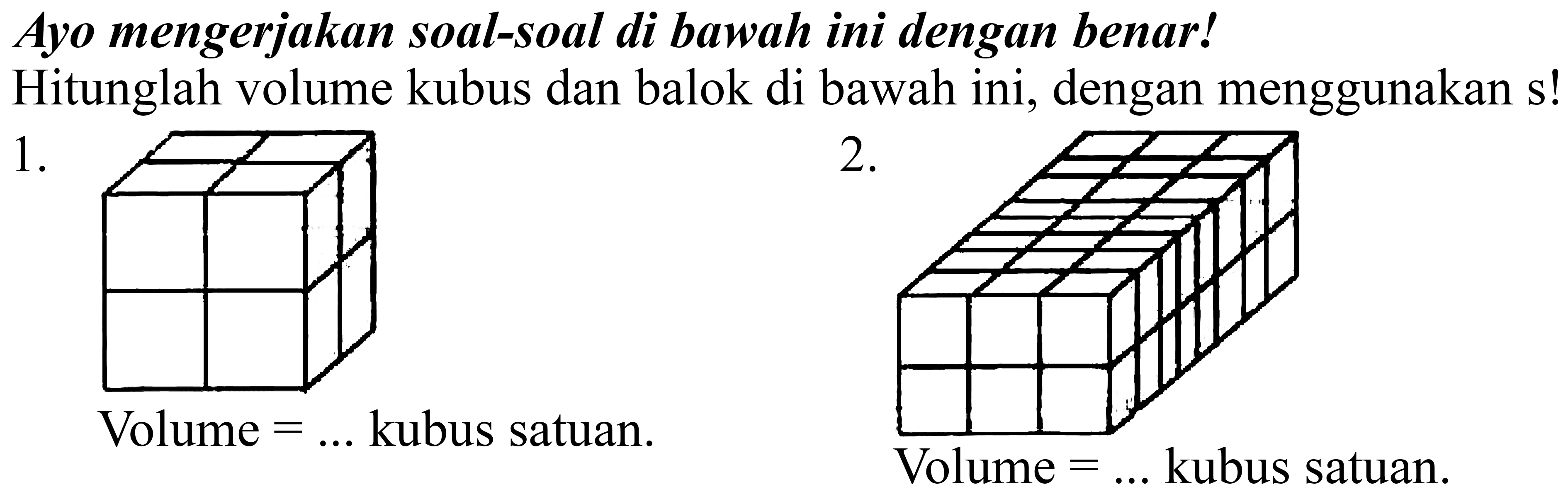 Ayo mengerjakan soal-soal di bawah ini dengan benar!
Hitunglah volume kubus dan balok di bawah ini, dengan menggunakan s!
1 .
 2 . 
Volume  =...  kubus satuan.
Volume  =...  kubus satuan .