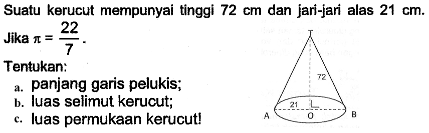 Suatu kerucut mempunyai tinggi  72 cm  dan jari-jari alas  21 cm . Jika  pi=(22)/(7) .
Tentukan:
a. panjang garis pelukis;
b. luas selimut kerucut;
c. luas permukaan kerucut!