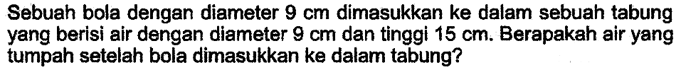 Sebuah bola dengan diameter  9 cm  dimasukkan ke dalam sebuah tabung yang berisi air dengan diameter  9 cm  dan tinggi  15 cm . Berapakah air yang tumpah setelah bola dimasukkan ke dalam tabung?