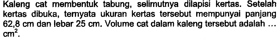 Kaleng cat membentuk tabung, selimutnya dilapisi kertas. Setelah kertas dibuka, ternyata ukuran kertas tersebut mempunyai panjang  62,8 cm  dan lebar  25 cm . Volume cat dalam kaleng tersebut adalah ...  cm^2 .