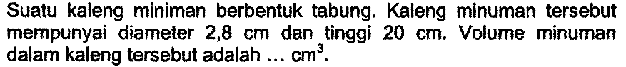 Suatu kaleng miniman berbentuk tabung. Kaleng minuman tersebut mempunyai diameter  2,8 cm  dan tinggi  20 cm . Volume minuman dalam kaleng tersebut adalah ...  cm^3 .