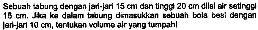 Sebuah tabung dengan jari-jari  15 cm  dan tinggi  20 cm  diisi air setinggi  15 cm . Jika ke dalam tabung dimasukkan sebuah bola besi dengan jari-jari  10 cm , tentukan volume air yang tumpah!