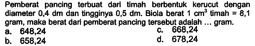 Pemberat pancing terbuat dari timah berbentuk kerucut dengan diameter  0,4 dm  dan tingginya  0,5 dm . Biola berat  1 cm^3  timah  =8,1  gram, maka berat dari pemberat pancing tersebut adalah ... gram.
a. 648,24
c. 668,24
b. 658,24
d. 678,24