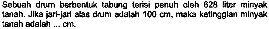 Sebuah drum berbentuk tabung terisi penuh oleh 628 liter minyak tanah. Jika jari-jari alas drum adalah  100 cm , maka ketinggian minyak tanah adalah ...  cm .