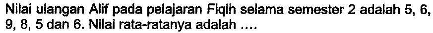 Nilai ulangan Alif pada pelajaran Fiqih selama semester 2 adalah 5,6 ,  9,8,5  dan 6 . Nilai rata-ratanya adalah ....