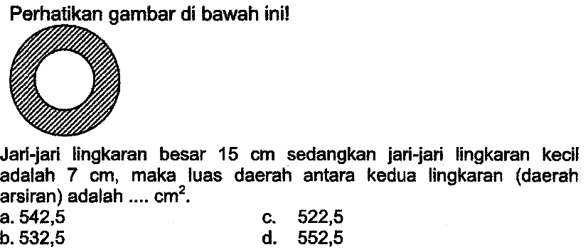 Perhatikan gambar di bawah ini!
Jari-jari lingkaran besar  15 cm  sedangkan jari-jari lingkaran kecil adalah  7 cm , maka luas daerah antara kedua lingkaran (daerah arsiran) adalah ....  cm^(2) .
a. 542,5
c. 522,5
b. 532,5
d. 552,5