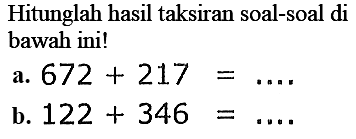 Hitunglah hasil taksiran soal-soal di
bawah ini!
a.  672+217=... . 
b.  122+346=... 