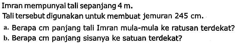 Imran mempunyai tali sepanjang  4 m .
Tali tersebut digunakan untuk membuat jemuran  245 cm .
a. Berapa cm panjang tali Imran mula-mula ke ratusan terdekat?
b. Berapa cm panjang sisanya ke satuan terdekat?