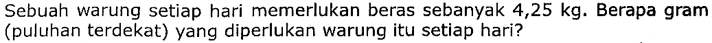 Sebuah warung setiap hari memerlukan beras sebanyak  4,25 kg .  Berapa gram (puluhan terdekat) yang diperlukan warung itu setiap hari?