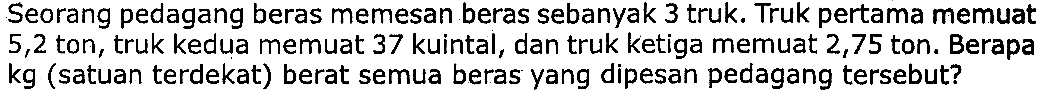 Seorang pedagang beras memesan beras sebanyak 3 truk. Truk pertama memuat 5,2 ton, truk kedua memuat 37 kuintal, dan truk ketiga memuat 2,75 ton. Berapa  kg  (satuan terdekat) berat semua beras yang dipesan pedagang tersebut?