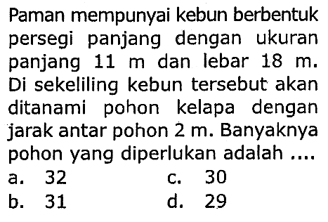 Paman mempunyai kebun berbentuk persegi panjang dengan ukuran panjang  11 m  dan lebar  18 m . Di sekeliling kebun tersebut akan ditanami pohon kelapa dengan jarak antar pohon  2 m . Banyaknya pohon yang diperlukan adalah ....
a. 32
c. 30
b. 31
d. 29