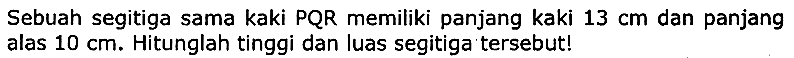 Sebuah segitiga sama kaki PQR memiliki panjang kaki  13 cm  dan panjang alas  10 cm . Hitunglah tinggi dan luas segitiga tersebut!