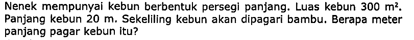 Nenek mempunyai kebun berbentuk persegi panjang. Luas kebun  300 m^(2) .  Panjang kebun  20 m . Sekeliling kebun akan dipagari bambu. Berapa meter panjang pagar kebun itu?