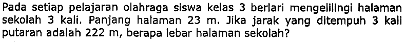 Pada setiap pelajaran olahraga siswa kelas 3 berlari mengelilingi halaman sekolah 3 kali. Panjang halaman  23 m . Jika jarak yang ditempuh 3 kali putaran adalah  222 m , berapa lebar halaman sekolah?