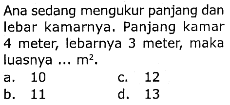 Ana sedang mengukur panjang dan lebar kamarnya. Panjang kamar 4 meter, lebarnya 3 meter, maka luasnya ...  m^2 .
a. 10
c. 12
b. 11
d. 13