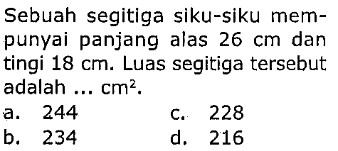 Sebuah segitiga siku-siku mempunyai panjang alas  26 cm  dan tingi  18 cm . Luas segitiga tersebut adalah ...  cm^2 .
a. 244
c. 228
b. 234
d. 216