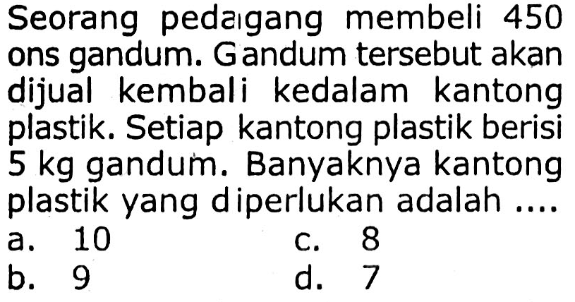 Seorang pedaıgang membeli 450 ons gandum. Gandum tersebut akan dijual kembali kedalam kantong plastik. Setiap kantong plastik berisi  5 kg  gandum. Banyaknya kantong plastik yang diperlukan adalah ....
a. 10
c. 8
b. 9
d. 7