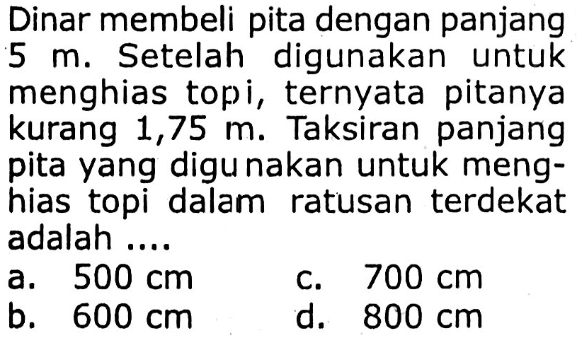 Dinar membeli pita dengan panjang 5 m. Setelah digunakan untuk menghias topi, ternyata pitanya kurang 1,75 m. Taksiran panjang pita yang digunakan untuk menghias topi dalam ratusan terdekat adalah ....