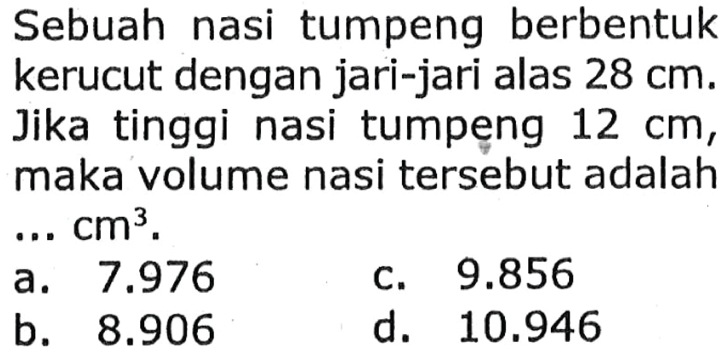 Sebuah nasi tumpeng berbentuk kerucut dengan jari-jari alas  28 cm . Jika tinggi nasi tumpeng  12 cm , maka volume nasi tersebut adalah ...  cm^3 .
a.  7.976 
c.  9.856 
b.  8.906 
d.  10.946 