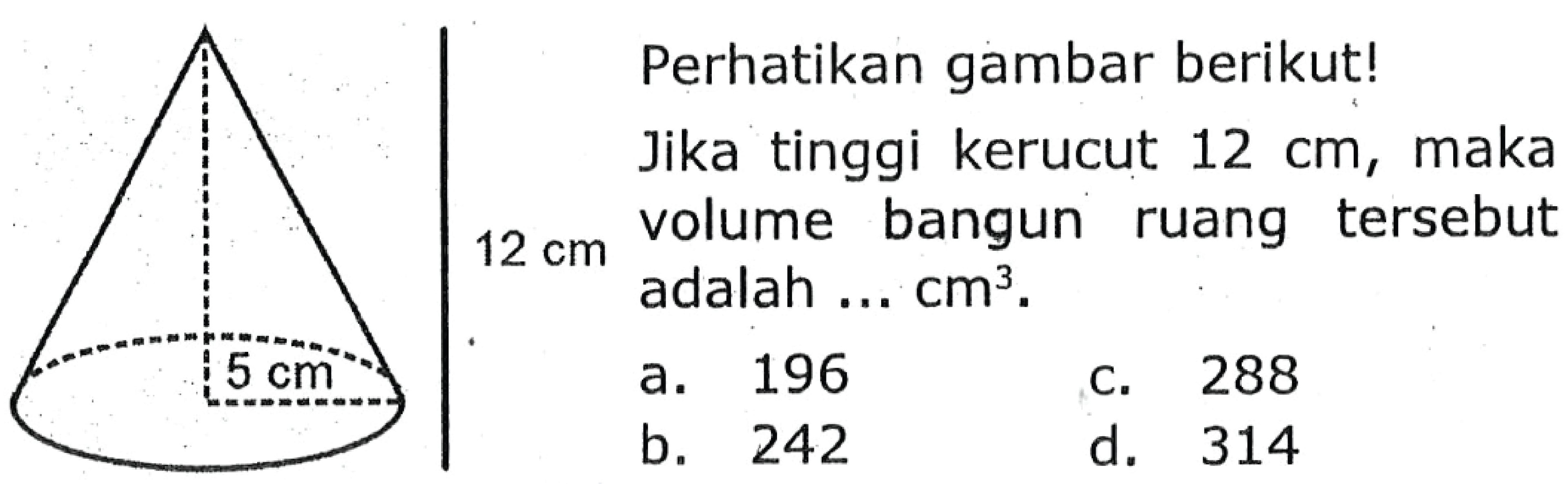 12 cm 5 cm 
Perhatikan gambar berikut! 
Jika tinggi kerucut 12 cm, maka volume bangun ruang tersebut adalah ... cm^3. 
a. 196 b. 242 c. 288 d. 314 