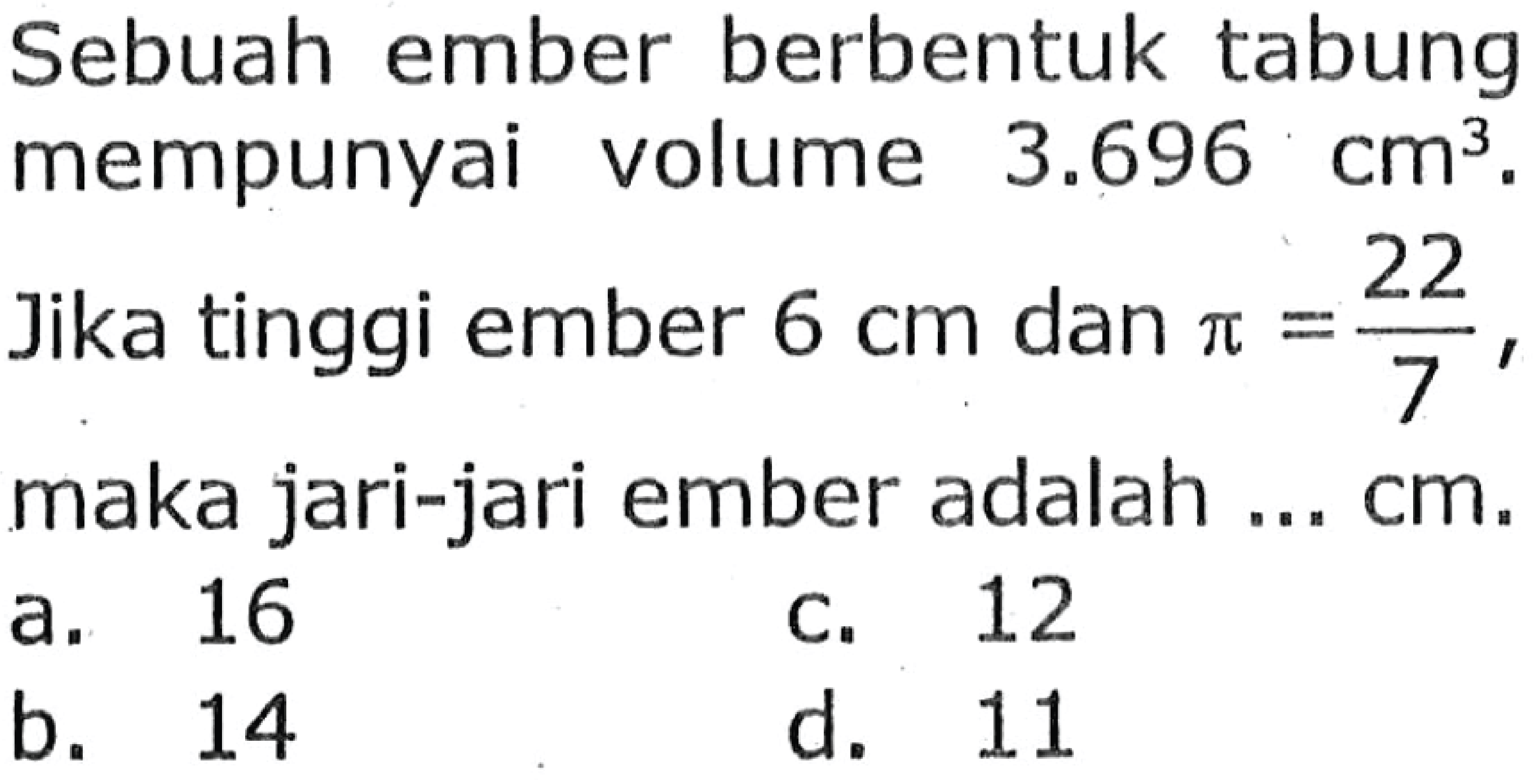 Sebuah ember berbentuk tabung mempunyai volume  3.696 cm^(3) . Jika tinggi ember  6 cm  dan  pi=(22)/(7) , maka jari-jari ember adalah ...  cm .
a. 16
C. 12
b. 14
d. 11