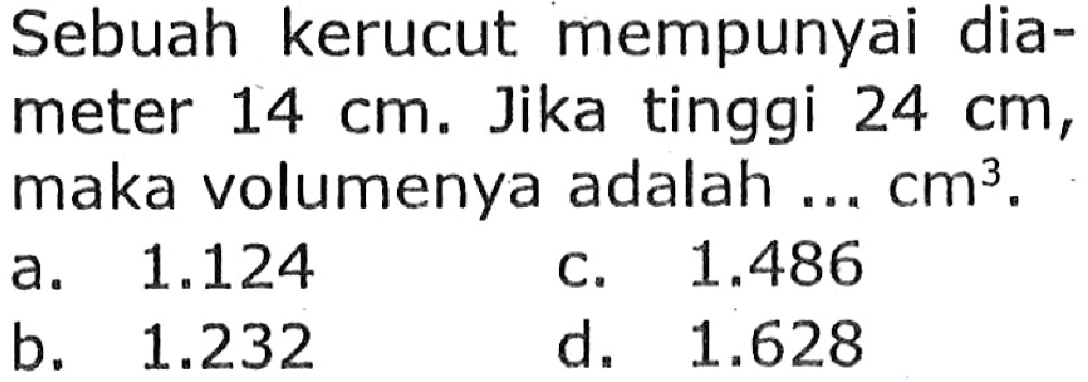 Sebuah kerucut mempunyai diameter  14 cm . Jika tinggi  24 cm , maka volumenya adalah ...  cm^(3) .
a.  1.124 
c.  1.486 
b.  1.232 
d.  1.628 