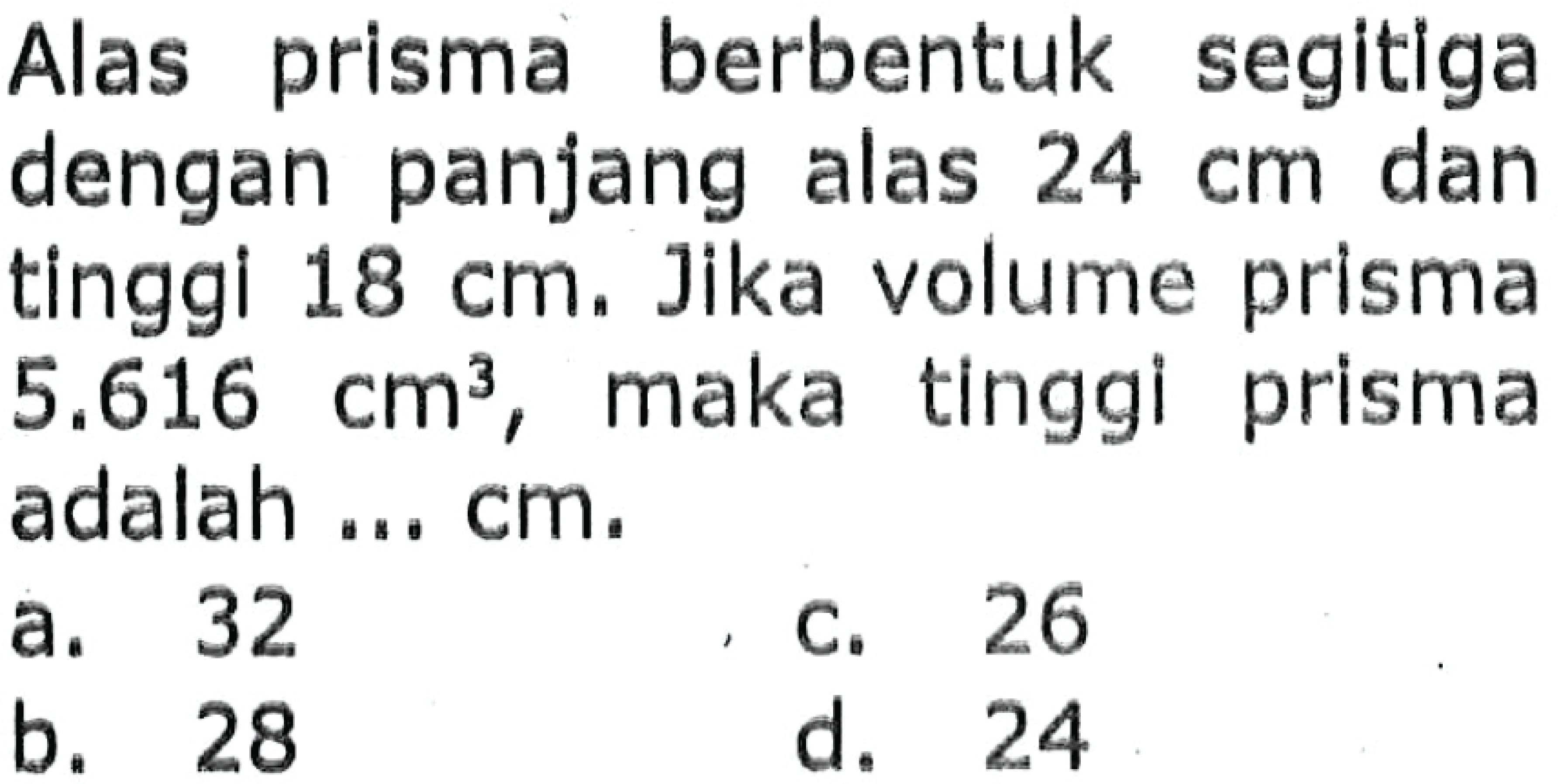 Alas prisma berbentuk segitiga dengan panjang alas  24 cm  dan tinggi  18 cm . Jika volume prisma  5.616 cm^3 , maka tinggi prisma adalah ... cm.
a. 32
c. 26
b. 28
d. 24