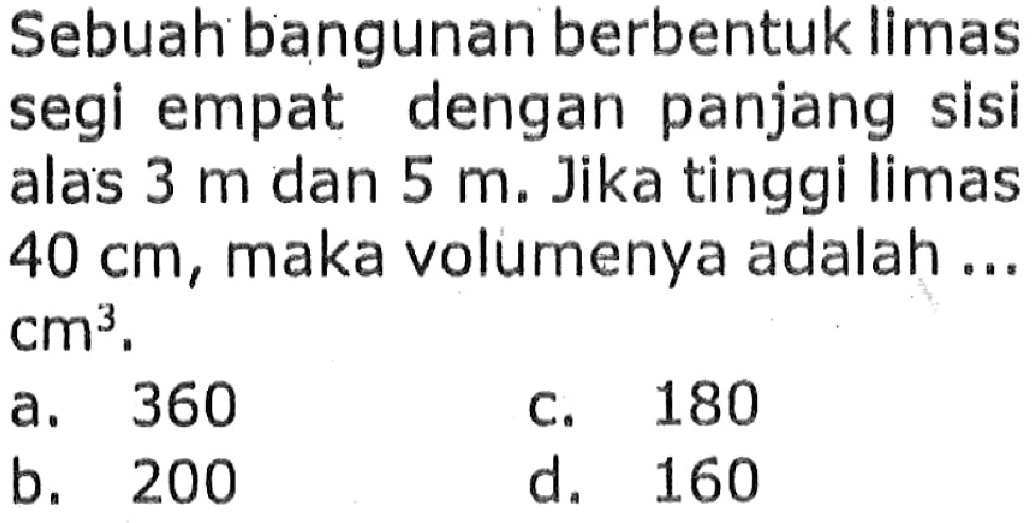 Sebuah bangunan berbentuk limas segi empat dengan panjang sisi alas  3 m  dan  5 m . Jika tinggi limas  40 cm , maka volumenya adalah ...  cm^3 .
a. 360
c. 180
b. 200
d. 160