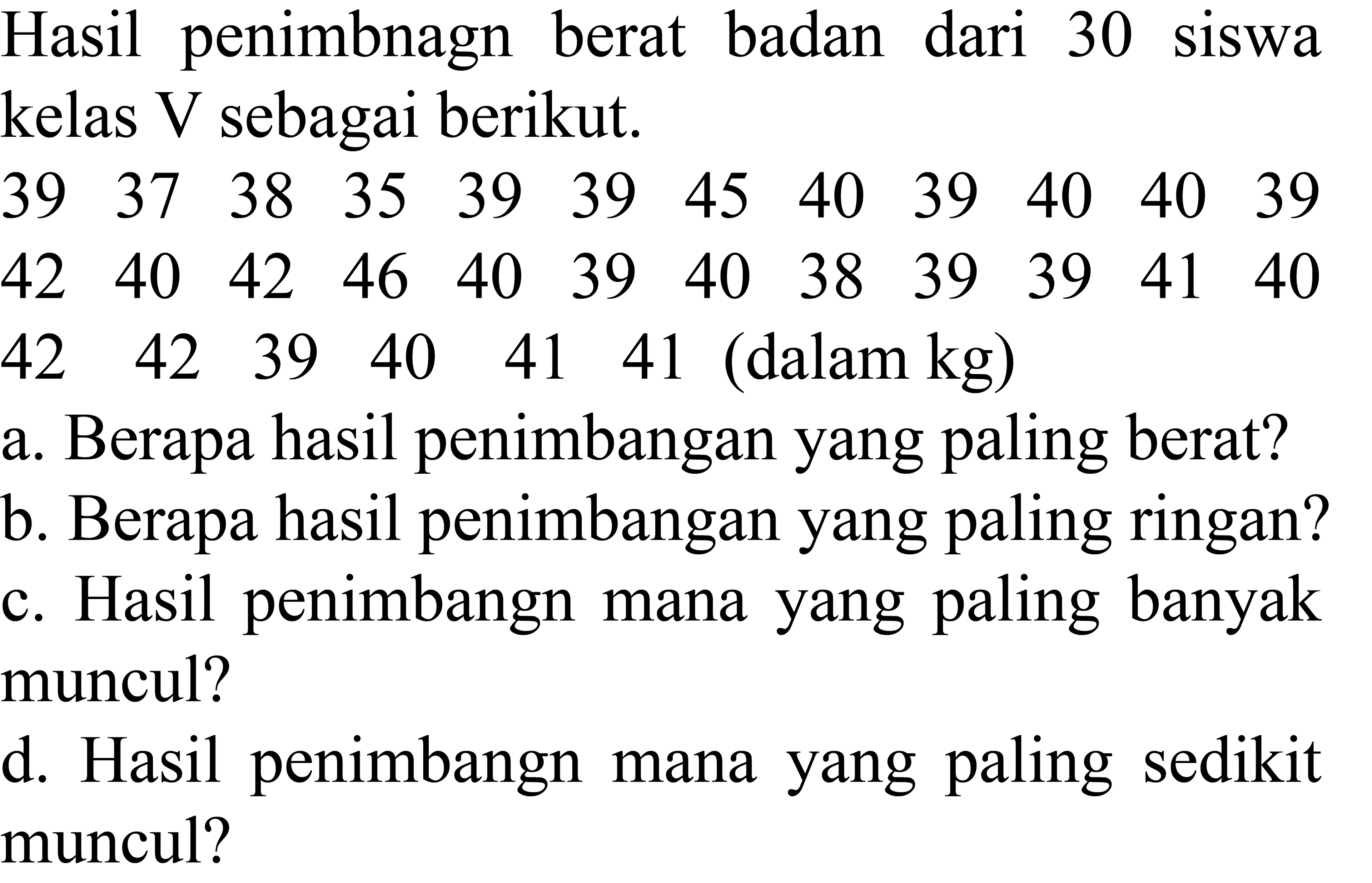 Hasil penimbnagn berat badan dari 30 siswa kelas  V  sebagai berikut.
 (llllllllllll)39  37  38  35  39  39  45  40  39  40  40  39 
 (llllllllllll)42  40  42  46  40  39  40  38  39  39  41  40 
 (llllll)42  42  39  40  41  41   { (dalam kg) )   { a. Berapa hasil penimbangan yang paling berat? )   
a. Berapa hasil penimbangan yang paling berat?
c. Hasil penimbangn mana yang paling banyak c. muncul?
d. Hasil penimbangn mana yang paling sedikit muncul?