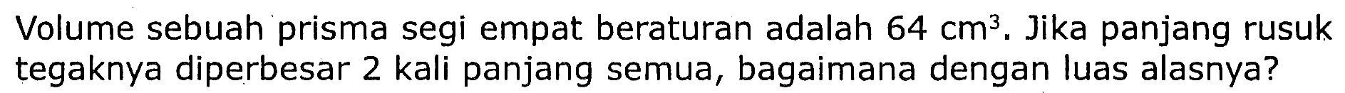 Volume sebuah prisma segi empat beraturan adalah  64 cm^3 . Jika panjang rusuk tegaknya diperbesar 2 kali panjang semua, bagaimana dengan luas alasnya?