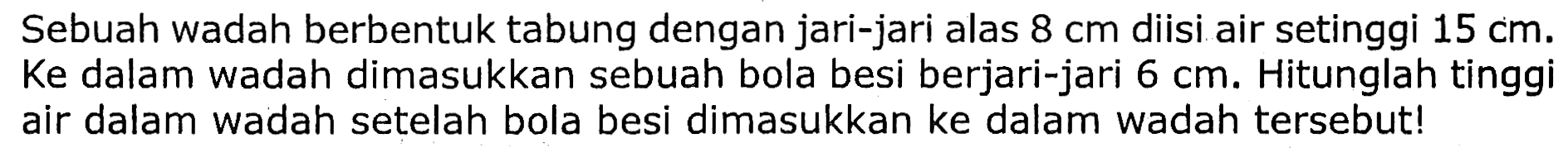 Sebuah wadah berbentuk tabung dengan jari-jari alas  8 cm  diisi air setinggi  15 cm . Ke dalam wadah dimasukkan sebuah bola besi berjari-jari  6 cm . Hitunglah tinggi air dalam wadah setelah bola besi dimasukkan ke dalam wadah tersebut!