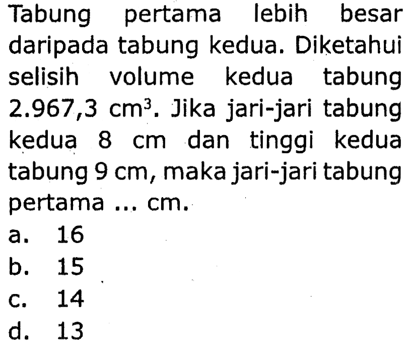 Tabung pertama lebih besar
daripada tabung kedua. Diketahui
selisih volume kedua tabung
 2.967,3 cm^3 . Jika jari-jari tabung
kedua  8 cm  dan tinggi kedua
tabung  9 cm , maka jari-jari tabung
pertama ... cm.
a. 16
b. 15
c. 14
d. 13