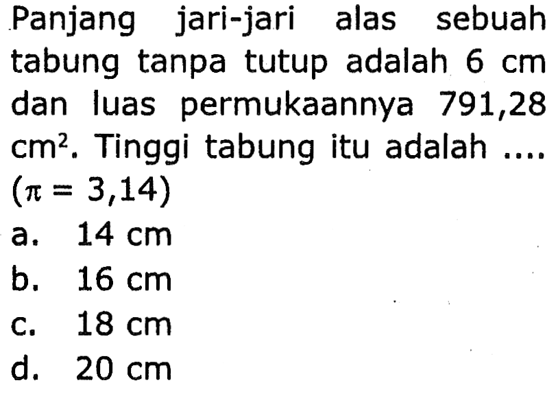 Panjang jari-jari alas sebuah
tabung tanpa tutup adalah  6 cm 
dan luas permukaannya 791,28
 cm^2 .  Tinggi tabung itu adalah ....
 (pi=3,14) 
a.  14 cm 
b.  16 cm 
c.  18 cm 
d.  20 cm 