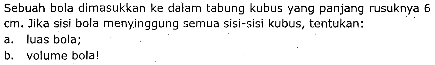 Sebuah bola dimasukkan ke dalam tabung kubus yang panjang rusuknya 6 cm. Jika sisi bola menyinggung semua sisi-sisi kubus, tentukan:
a. luas bola;
b. volume bola!