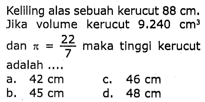 Keliling alas sebuah kerucut  88 cm . Jika volume kerucut  9.240 cm^3  dan  pi=(22)/(7)  maka tinggi kerucut adalah ....
a.  42 cm 
c.  46 cm 
b.  45 cm 
d.  48 cm 