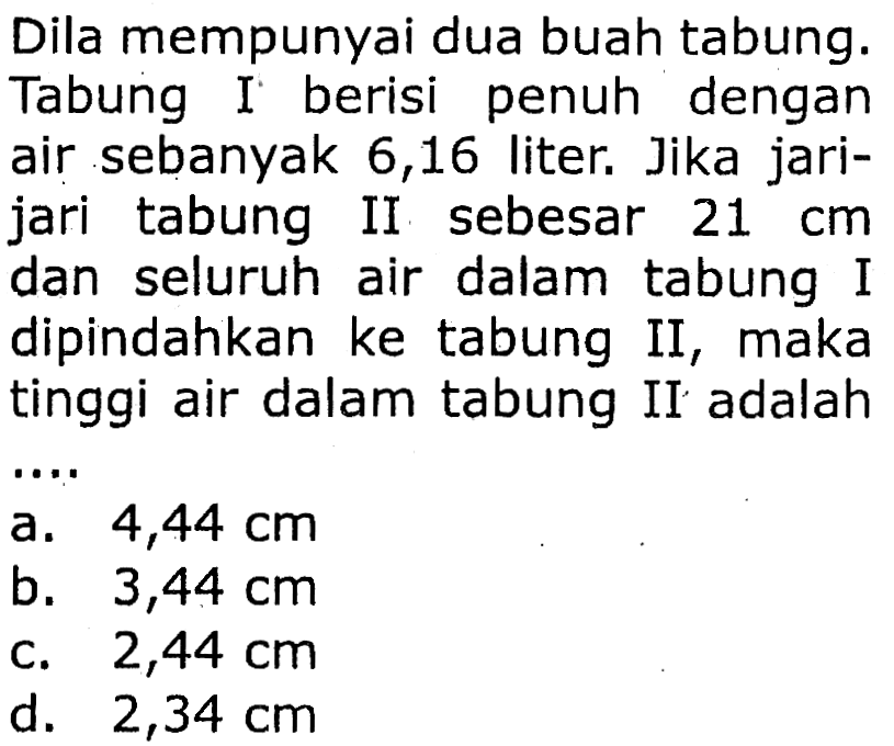 Dila mempunyai dua buah tabung. Tabung I berisi penuh dengan air sebanyak 6,16 liter. Jika jarijari tabung II sebesar  21 cm  dan seluruh air dalam tabung I dipindahkan ke tabung II, maka tinggi air dalam tabung II adalah
a.  4,44 cm 
b.  3,44 cm 
c.  2,44 cm 
d.  2,34 cm 